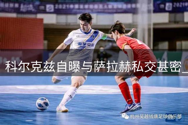 科尔克兹自曝与萨拉赫私交甚密 埃及巨星下家成谜引多方猜测